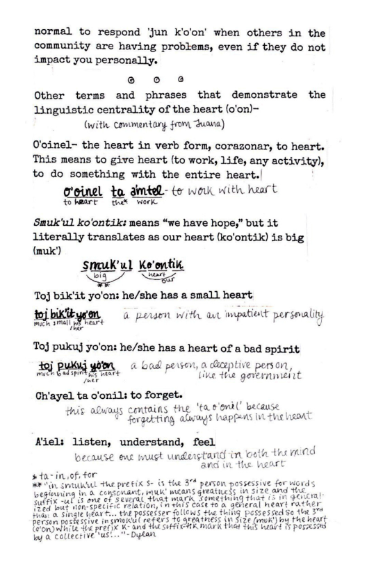 normal to respond ‘Jun k’o’on’ when others in the community are having problems, even if they do not impact you personally. e o o Other terms and phrases that demonstrate the linguistic centrality of the heart (o’on)- (with Commentary from Juasa)  O’oinel~ the heart in verb form, corazonar, to heart. This means to give heart (to work, life, any activity), to do something with the entire heart.|  o’oinel to dmted- ts wok wWith haart n‘Eﬂ%" tn%l Twerk Smuk’ul ko’ontik: means “we have hope,” but it literally translates as our heart (ko’ontik) is big (k) ) Sruk’ul Ke’ontik  & S  Toj bik’it yo’on: he/she has a small heart  %%ﬁ* & porsen with aw impatisnt persealiyy  Toj pukuj yo’on: he/she has a heart of a bad spirit j pusg 4 bad persen, o diceptive person, A0l P g, e e genbrmtmigint  Ch’ayel ta o’onils to forget. his always contains the ‘tae’omil’ becau B 1 Srgebting alrags happeas in thic hasat  Aiel: listen, understand, feel  because ews must understand i oot tesimi0d o i e heart  #ta-in of, for  Iy 0 collective ust.. - Dytan  4 person possessive for words  